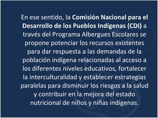 En ese sentido, la  Comisión Nacional para el Desarrollo de los Pueblos Indígenas (CDI)  a través del Programa Albergues Escolares se propone potenciar los recursos existentes para dar respuesta a las demandas de la población indígena relacionadas al acceso a los diferentes niveles educativos, fortalecer la interculturalidad y establecer estrategias paralelas para disminuir los riesgos a la salud y contribuir en la mejora del estado nutricional de niños y niñas indígenas. 