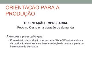 ORIENTAÇÃO PARA A
PRODUÇÃO
ORIENTAÇÃO EMPRESARIAL
Foco no Custo e na geração de demanda
•A empresa pressupõe que:
• Com o início da produção mecanizada (XIX e XX) a idéia básica
da produção em massa era buscar redução de custos a partir do
incremento da demanda.

 