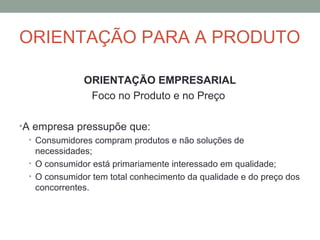 ORIENTAÇÃO PARA A PRODUTO
ORIENTAÇÃO EMPRESARIAL
Foco no Produto e no Preço
•A empresa pressupõe que:
• Consumidores compram produtos e não soluções de
necessidades;
• O consumidor está primariamente interessado em qualidade;
• O consumidor tem total conhecimento da qualidade e do preço dos
concorrentes.

 