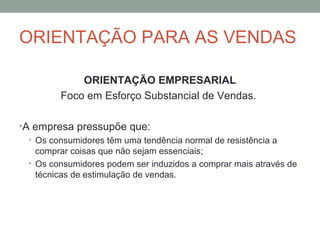 ORIENTAÇÃO PARA AS VENDAS
ORIENTAÇÃO EMPRESARIAL
Foco em Esforço Substancial de Vendas.
•A empresa pressupõe que:
• Os consumidores têm uma tendência normal de resistência a
comprar coisas que não sejam essenciais;
• Os consumidores podem ser induzidos a comprar mais através de
técnicas de estimulação de vendas.

 