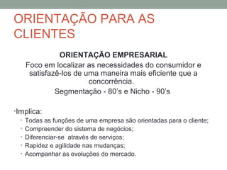 ORIENTAÇÃO PARA AS
CLIENTES
ORIENTAÇÃO EMPRESARIAL
Foco em localizar as necessidades do consumidor e
satisfazê-los de uma maneira mais eficiente que a
concorrência.
Segmentação - 80’s e Nicho - 90’s
•Implica:
• Todas as funções de uma empresa são orientadas para o cliente;
• Compreender do sistema de negócios;
• Diferenciar-se através de serviços;
• Rapidez e agilidade nas mudanças;
• Acompanhar as evoluções do mercado.

 
