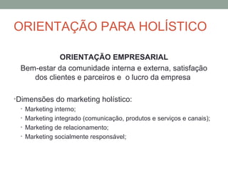 ORIENTAÇÃO PARA HOLÍSTICO
ORIENTAÇÃO EMPRESARIAL
Bem-estar da comunidade interna e externa, satisfação
dos clientes e parceiros e o lucro da empresa
•Dimensões do marketing holístico:
• Marketing interno;
• Marketing integrado (comunicação, produtos e serviços e canais);
• Marketing de relacionamento;
• Marketing socialmente responsável;

 