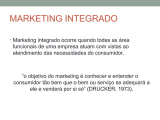 MARKETING INTEGRADO
• Marketing integrado ocorre quando todas as área

funcionais de uma empresa atuam com vistas ao
atendimento das necessidades do consumidor.

“o objetivo do marketing é conhecer e entender o
consumidor tão bem que o bem ou serviço se adequará a
ele e venderá por si só” (DRUCKER, 1973).

 