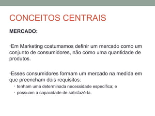 CONCEITOS CENTRAIS
MERCADO:
•Em Marketing costumamos definir um mercado como um

conjunto de consumidores, não como uma quantidade de
produtos.
•Esses consumidores formam um mercado na medida em

que preencham dois requisitos:
• tenham uma determinada necessidade específica; e
• possuam a capacidade de satisfazê-la.

 