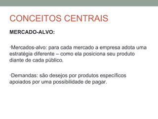 CONCEITOS CENTRAIS
MERCADO-ALVO:
•Mercados-alvo: para cada mercado a empresa adota uma

estratégia diferente – como ela posiciona seu produto
diante de cada público.
•Demandas: são desejos por produtos específicos

apoiados por uma possibilidade de pagar.

 