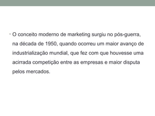 • O conceito moderno de marketing surgiu no pós-guerra,

na década de 1950, quando ocorreu um maior avanço de
industrialização mundial, que fez com que houvesse uma
acirrada competição entre as empresas e maior disputa
pelos mercados.

 