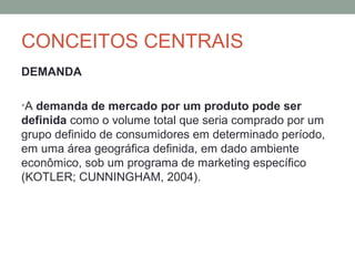 CONCEITOS CENTRAIS
DEMANDA
•A demanda de mercado por um produto pode ser

definida como o volume total que seria comprado por um
grupo definido de consumidores em determinado período,
em uma área geográfica definida, em dado ambiente
econômico, sob um programa de marketing específico
(KOTLER; CUNNINGHAM, 2004).

 