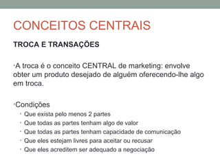 CONCEITOS CENTRAIS
TROCA E TRANSAÇÕES
•A troca é o conceito CENTRAL de marketing: envolve

obter um produto desejado de alguém oferecendo-lhe algo
em troca.
•Condições
• Que exista pelo menos 2 partes
• Que todas as partes tenham algo de valor
• Que todas as partes tenham capacidade de comunicação
• Que eles estejam livres para aceitar ou recusar
• Que eles acreditem ser adequado a negociação

 