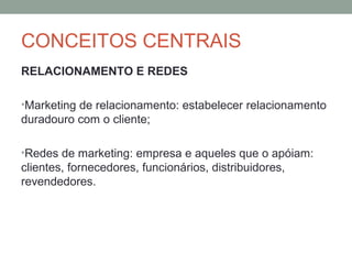 CONCEITOS CENTRAIS
RELACIONAMENTO E REDES
•Marketing de relacionamento: estabelecer relacionamento

duradouro com o cliente;
•Redes de marketing: empresa e aqueles que o apóiam:

clientes, fornecedores, funcionários, distribuidores,
revendedores.

 