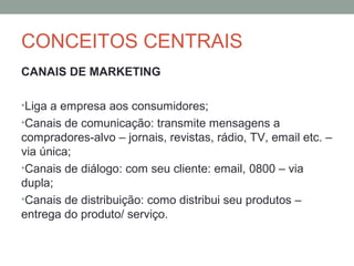 CONCEITOS CENTRAIS
CANAIS DE MARKETING
•Liga a empresa aos consumidores;
•Canais de comunicação: transmite mensagens a

compradores-alvo – jornais, revistas, rádio, TV, email etc. –
via única;
•Canais de diálogo: com seu cliente: email, 0800 – via
dupla;
•Canais de distribuição: como distribui seu produtos –
entrega do produto/ serviço.

 