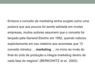 • Embora o conceito de marketing tenha surgido como uma

postura que aos poucos foi sendo adotada em muitas
empresas, muitos autores assumem que o conceito foi
lançado pela General Electric em 1952, quando colocou
explicitamente em seu relatório aos acionistas que “O
conceito introduz ... marketing ... no início ao invés do
final do ciclo de produção e integra marketing dentro de
cada fase do negócio” (BERKOWITZ et al., 2003).

 