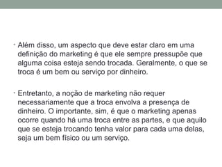 • Além disso, um aspecto que deve estar claro em uma

definição do marketing é que ele sempre pressupõe que
alguma coisa esteja sendo trocada. Geralmente, o que se
troca é um bem ou serviço por dinheiro.
• Entretanto, a noção de marketing não requer

necessariamente que a troca envolva a presença de
dinheiro. O importante, sim, é que o marketing apenas
ocorre quando há uma troca entre as partes, e que aquilo
que se esteja trocando tenha valor para cada uma delas,
seja um bem físico ou um serviço.

 