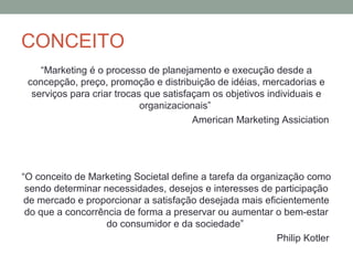 CONCEITO
“Marketing é o processo de planejamento e execução desde a
concepção, preço, promoção e distribuição de idéias, mercadorias e
serviços para criar trocas que satisfaçam os objetivos individuais e
organizacionais”
American Marketing Assiciation

“O conceito de Marketing Societal define a tarefa da organização como
sendo determinar necessidades, desejos e interesses de participação
de mercado e proporcionar a satisfação desejada mais eficientemente
do que a concorrência de forma a preservar ou aumentar o bem-estar
do consumidor e da sociedade”
Philip Kotler

 