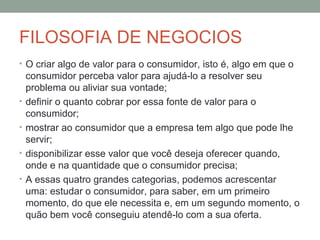 FILOSOFIA DE NEGOCIOS
• O criar algo de valor para o consumidor, isto é, algo em que o

•
•
•
•

consumidor perceba valor para ajudá-lo a resolver seu
problema ou aliviar sua vontade;
definir o quanto cobrar por essa fonte de valor para o
consumidor;
mostrar ao consumidor que a empresa tem algo que pode lhe
servir;
disponibilizar esse valor que você deseja oferecer quando,
onde e na quantidade que o consumidor precisa;
A essas quatro grandes categorias, podemos acrescentar
uma: estudar o consumidor, para saber, em um primeiro
momento, do que ele necessita e, em um segundo momento, o
quão bem você conseguiu atendê-lo com a sua oferta.

 