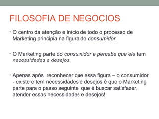 FILOSOFIA DE NEGOCIOS
• O centro da atenção e início de todo o processo de

Marketing principia na figura do consumidor.
• O Marketing parte do consumidor e percebe que ele tem

necessidades e desejos.
• Apenas após reconhecer que essa figura – o consumidor

- existe e tem necessidades e desejos é que o Marketing
parte para o passo seguinte, que é buscar satisfazer,
atender essas necessidades e desejos!

 