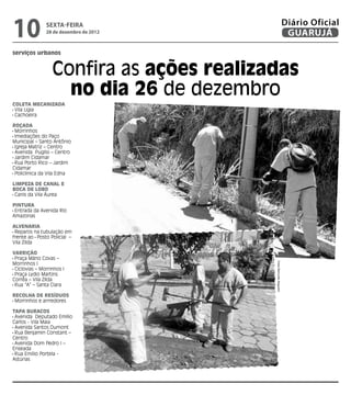 10             sexta-feira
               28 de dezembro de 2012
                                                                    Diário Oficial
                                                                     GUARUJÁ
serviços urbanos


                  Confira as ações realizadas
                    no dia 26 de dezembro
Coleta Mecanizada
 Vila Ligia
 Cachoeira

Roçada
 Morrinhos
 Imediações do Paço
Municipal – Santo Antônio
 Igreja Matriz – Centro
 Avenida Puglisi – Centro
 Jardim Cidamar
 Rua Porto Rico – Jardim
Cidamar
 Policlínica da Vila Edna

Limpeza de Canal e
Boca de Lobo
 Canis da Vila Áurea

Pintura
 Entrada da Avenida Rio
Amazonas

Alvenaria
 Reparos na tubulação em
frente ao Posto Policial –
Vila Zilda

Varrição
 Praça Mário Covas –
Morrinhos I

                                          Fotos Raimundo Nogueira
 Ciclovias – Morrinhos I
 Praça Lydio Martins
Corrêa – Vila Zilda
 Rua “A” – Santa Clara

Recolha de Resíduos
 Morrinhos e arrredores

Tapa Buracos
 Avenida Deputado Emílio
Carlos - Vila Maia
 Avenida Santos Dumont
 Rua Benjamin Constant –
Centro
 Avenida Dom Pedro I –
Enseada
 Rua Emílio Portela -
Astúrias
 