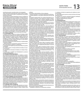 Diário Oficial
 GUARUJÁ
                                                                                                                                                     sexta-feira
                                                                                                                                                     28 de dezembro de 2012
                                                                                                                                                                                            13
caminhão basculante, caminhão coletor e pá carregadeira.              e olfativo.                                                         II - incentivo e inclusão de cooperativas de catadores de mate-
Toda a mão de obra responsável pelo manejo, coleta e transpor-        Os geradores estão divididos em duas categorias:                    riais recicláveis;
te destes resíduos deverá utilizar os equipamentos de proteção        I - pequenos geradores: os que geram diariamente até 200 litros;    III - coleta seletiva porta a porta ou através de Pontos de Entrega
individual pertinentes.                                               II - grandes geradores: os que geram diariamente acima de 200       Voluntária (PEV’s);
As praias devem ser limpas diariamente e estar em condições de        litros.                                                             IV - incentivos ao consumo sustentável (redução), reutilização,
uso pelos frequentadores até as 07h00min. A limpeza deverá ser        Os geradores poderão dispor seus resíduos domiciliares em sa-       reciclagem e recuperação dos resíduos sólidos;
feita manualmente por equipe específica e/ou mecanicamente            cos plásticos resistentes, cestos coletores de calçada, contento-   V - educação ambiental formal e informal;
por trator equipado com arado e todo o material coletado tem          res basculantes (com tampa) e tambores adaptados com alças          VI - logística reversa.
que ser ensacado para o seu transporte. Deverão ser colocados         para manuseio e tampa. Para os grandes geradores poderão ser        5.1.3.3 Destinação Final:
recipientes distintos nas areias e calçadas da orla para que os       utilizadas caixas brooks (caçambas metálicas).                      A destinação final ambientalmente adequada de resíduos inclui
frequentadores possam dispor seus resíduos orgânicos e reci-          Cada embalagem de resíduos não poderá pesar mais de 40 Kg e         a reutilização, a reciclagem, a compostagem, a recuperação e
cláveis. Campanhas explicativas e de motivação deverão ser            deverá estar lacrada, nos termos da Lei Complementar Munici-        o aproveitamento energético ou outras destinações admitidas
executadas para incentivo ao descarte correto dos resíduos.           pal nº. 44, de 24 de dezembro de 1998.                              pelos órgãos ambientais competentes, entre elas a disposição
As feiras livres deverão ser varridas e lavadas com caminhão pipa     É proibido acumular resíduo sólido com o fim de utilizá-lo ou       final, observando normas operacionais específicas de modo a
d’água e nos locais de comercialização de produtos alimentícios       removê-lo para outros locais que não os estabelecidos pela Pre-     evitar danos ou riscos à saúde pública e à segurança e a minimi-
(peixes e carnes) deve ser aplicada solução desinfetante/deso-        feitura, salvo os casos expressamente autorizados pela Lei Com-     zar os impactos ambientais adversos.
dorizante, inclusive nos ralos. A gestão dos resíduos originados      plementar Municipal nº.44, de 24 de dezembro de 1998.               Atualmente a disposição final dos resíduos domiciliares gerados
pelos feirantes e comerciantes, deverá atender o artigo 74, da        Não poderão ser acondicionados com o resíduo sólido, explosi-       no Município de Guarujá é o Aterro Sanitário Licenciado “Sitio
Lei Complementar Municipal nº. 44, de 24 de dezembro 1998,            vos, materiais tóxicos ou corrosivos em geral, ou materiais per-    das Neves”, serviço contratado através de certame licitatório de
que instituiu o Código de Posturas do Município de Guarujá.           furantes, ou cortantes, não protegidos por invólucros próprios      acordo com a Lei nº. 8666, de 21 de junho de 1993.
5.1.2.3 Destinação Final:                                             e/ou adequados, nos termos do disposto na Lei Complementar          As formas de disposição final e tratamento de resíduos sólidos
O material reciclável coletado nos serviços de limpeza urbana         Municipal nº. 44, de 24 de dezembro de 1998.                        domiciliares disponíveis são as relacionadas a seguir:
será destinado às cooperativas de catadores cadastradas na Pre-       Para o descarte de vidros quebrados, deverá o gerador acon-         5.1.3.3.1 Aterro Sanitário:
feitura Municipal de Guarujá. Os restos vegetais oriundos das         dicioná-lo de forma segura e identificá-lo para evitar acidentes    Obra de engenharia com normas operacionais específicas de
podas, capinação e roçagem poderão ser utilizados para com-           durante o manejo, coleta e transporte.                              disposição de resíduos sólidos no solo, através de confinamen-
postagem. Os demais resíduos orgânicos e inservíveis deverão          A Prefeitura Municipal de Guarujá divulgará os horários e perio-    to em camadas cobertas diariamente com material inerte com
ser destinados ao aterro sanitário licenciado ou outra destina-       dicidade da coleta para cada região da cidade e fiscalizará seu     característica impermeável, preferencialmente, argila, de modo
ção final ambientalmente adequada.                                    cumprimento, conforme Lei Complementar Municipal nº. 44, de         a evitar danos ou riscos à saúde pública e à segurança, minimi-
Para fins de redução do lixo urbano deverão ser implementadas         24 de dezembro de 1998.                                             zando os impactos ambientais.
as seguintes medidas:                                                 É vedada a colocação de resíduo sólido no logradouro público        O aterro sanitário operado pela Prefeitura ou Empresa Terceiri-
I - dimensionamento e manutenção corretos do sistema de lim-          após a coleta diária, assim como nos dias em que não ocorra a       zada deverá obedecer e atender todas as especificações técni-
peza urbana (lixeiras, papeleiras e contêineres);                     coleta, nos termos da Lei Complementar Municipal nº. 44, de 24      cas da Norma Brasileira NBR-8419/84, entre elas:
II - arborização com espécies que não percam folhas em grandes        de dezembro de 1998.                                                I - controle de entrada e saída de veículos;
quantidades;                                                          A colocação do resíduo sólido no logradouro público só deverá       II - controle de pesagens dos caminhões coletores através de ba-
III - varredura regular e remoção periódica de resíduos nos pon-      ser feita com a antecedência de 01 (uma) hora para o início da      lanças eletrônicas digitais;
tos de acúmulo;                                                       coleta diurna ou noturna, de acordo com o zoneamento defini-        III - fiscalização e controle dos resíduos na entrada;
IV - campanhas de motivação de cidadania, em relação à limpe-         do, conforme disposto na Lei Complementar Municipal nº. 44,         IV - drenagem para proteção das nascentes;
za urbana;                                                            de 24 de dezembro de 1998.                                          V - revestimento impermeabilizante de fundo de base (argila);
V - sanções para os cidadãos que desobedecerem as posturas            Os serviços de limpeza urbana, como por exemplo, a coleta, o        VI - proteção do solo com manta de PEAD de no mínimo 2mm;
relativas à limpeza urbana;                                           transporte e a destinação final, serão executados por funcioná-     VII - drenos de fundo de base;
5.1.3 Resíduos Sólidos Domiciliares:                                  rios da Prefeitura Municipal de Guarujá ou por Empresa Terceiri-    VIII - drenagem do chorume e de gases;
São os gerados nas atividades diárias nas residências, constituí-     zada contratada através de processo licitatório, de acordo com      IX - sistema de circulação com trafegabilidade a qualquer tempo;
do por restos de alimentos (tais como, cascas de frutas, verduras,    a Lei Federal nº. 8.666, de 21 de junho de 1993. A coleta regular   X - lagoas de estocagem/tratamento de percolados;
entre outros), produtos deteriorados, jornais e revistas, garrafas,   será executada através de caminhão coletor compactador, por         XI - quantidade de equipamentos para manejo do lixo compatí-
embalagens em geral, papel higiênico, fraldas descartáveis e          equipe padrão composta de motorista e dois coletores, todos         vel com o volume recebido;
uma grande variedade de outros itens, inclusive tóxicos.              com os equipamentos de proteção individual pertinentes. Os          XII - sistema de drenagem superficial;
São geradas e coletadas atualmente 330 (trezentas e trinta) to-       horários e os dias das coletas tem que ser cumpridos e fiscali-     XIII - monitoramento ambiental;
neladas de Resíduos Sólidos Domiciliares diariamente, que são         zados de acordo com roteiro pré-definido e informado, criando       XIV - monitoramentos geotécnico e topográfico;
transportadas até a estação de transbordo (Morrinhos) para            hábitos regulares na população.                                     XV - cobertura diária do lixo com material (solo) impermeabilizante;
posterior destinação final ao Aterro Sanitário licenciado pela        Nos locais de difícil acesso, tais como, habitações subnormais      XVI - cobertura com grama dos taludes.
Companhia Ambiental do Estado de São Paulo - CETESB.                  em morros (favelas), vias estreitas ou íngremes, a Prefeitura Mu-   5.1.3.3.2 Incineração:
Ademais, também são denominados de domiciliares os resíduos           nicipal de Guarujá deverá dispor de veículos de pequeno porte e     É a queima de materiais em alta temperatura (geralmente acima
sólidos gerados por diversos estabelecimentos comerciais e de         equipes padrão para a execução da coleta domiciliar, bem como       de 900°), em mistura com uma quantidade apropriada de ar e
serviços, tais como: supermercados, agências bancárias, lojas,        colocar conteineres metálicos na entrada destes lugares.            durante um tempo pré-determinado. No caso de incineração
bares, restaurantes, hotéis, shopping centers entre outros.            A coleta regular de resíduos sólidos ou de qualquer natureza       de resíduos domiciliares, compostos orgânicos são reduzidos a
Deverá ser feita a regulamentação das definições de pequenos e        por particulares, só será feita se permitida expressamente pela     seus constituintes minerais, principalmente, dióxido de carbono
grandes geradores de resíduos sólidos domiciliares.                   Prefeitura Municipal de Guarujá, sob pena de apreensão do veí-      gasoso e vapor d’água e a sólidos inorgânicos (cinzas).
Cabe à Prefeitura Municipal de Guarujá a coleta de resíduos sóli-     culo utilizado naquela atividade, sem prejuízo da multa cabível,    Devido ao alto custo de implantação e altos riscos operacionais
dos originários de estabelecimentos públicos, institucionais, de      nos termos do disposto na Lei Complementar Municipal nº.44,         que resultam em emissões de componentes tóxicos da classe
prestação de serviços e comerciais, até 200 litros/dia, exceto os     de 24 de dezembro de 1998.                                          das dioxinas e furanos, que não possuem limites seguros de ex-
resíduos sépticos, que são tratados através de lei específica, Lei    As empresas que prestam serviço na coleta de resíduos sólidos,      posição, o Município de Guarujá, através do seu Conselho Mu-
Complementar Municipal nº.44, de 24 de dezembro de 1998.              inclusive na área portuária, deverão ser cadastradas na Prefeitu-   nicipal de Defesa do Meio Ambiente - COMDEMA e Secretaria
5.1.3.1 Responsabilidade pelo Gerenciamento:                          ra Municipal de Guarujá junto ao órgão competente, conforme         Municipal de Meio Ambiente, proíbe a instalação de unidades
A gestão dos resíduos domiciliares envolve uma fase interna e         disposto na Lei Complementar Municipal nº. 44, de 24 de de-         de incineração no seu território, de acordo com a deliberação
outra externa. A fase interna é responsabilidade do gerador (re-      zembro de 1998.                                                     do plenário da Assembléia Geral Ordinária realizada em 09, de
sidência, estabelecimento comercial entre outros) compreende          Os caminhões coletores compactadores deverão transportar os         novembro de 2009.
coleta interna, acondicionamento e armazenamento. A fase ex-          resíduos sólidos domiciliares até uma estação de transferência      Outros principais tipos de incineradores (tecnologias térmicas)
terna abrange os chamados serviços de limpeza e é responsabi-         (transbordo) indicada pela Prefeitura ou até unidade de destina-    existentes: forno rotativo, fornos de cimentos, incineração cata-
lidade da Administração Municipal.                                    ção final ambientalmente adequada e licenciada pelos órgãos         lítica, pirólise, esterilização a vapor, vitrificação, plasma e inati-
5.1.3.2 Manejo, Coleta e Transporte:                                  ambientais competentes.                                             vação térmica.
Os resíduos devem ser colocados pelos geradores em locais e           Para fins de redução do resíduo sólido domiciliar deverão ser im-   Toda e qualquer tecnologia de tratamento de resíduos, para ser
recipientes adequados para serem confinados, evitando aciden-         plementadas as seguintes medidas:                                   implantada no território do Município de Guarujá, deverá ser
tes, proliferação de vetores negativos a saúde e impacto visual       I - segregação no gerador dos componentes recicláveis;              aprovada pelo Conselho Municipal de Defesa do Meio Ambien-
 