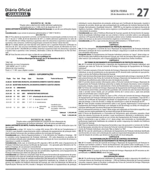 Diário Oficial
 GUARUJÁ
                                                                                                                                                  sexta-feira
                                                                                                                                                  28 de dezembro de 2012
                                                                                                                                                                                       27
                                      D E C R E T O N.º 10.152.                                       individual e outros dispositivos de proteção, ainda que sem Certificado de Aprovação, visando à
                      “Dispõe sobre a abertura de crédito adicional suplementar,                      proteção do servidor, desde que seja acompanhado de certificação do Instituto Nacional de Me-
                       autorizada pela Lei n.º 3.904, de 05 de dezembro de 2011.”                     trologia, Normalização e Qualidade Industrial – INMETRO ou de registros da Agência Nacional de
MARIA ANTONIETA DE BRITO, Prefeita Municipal de Guarujá, no uso de suas atribuições legais;           Vigilância Sanitária – ANVISA, dentre outros registros e certificações que comprovem a qualidade
e,                                                                                                    e idoneidade do produto;
Considerando o que consta no processo administrativo n.º 34817/18/2012;                               Considerando que cabe à Prefeitura Municipal de Guarujá, quando do fornecimento do equipa-
                                              DECRETA:                                                mento de proteção individual, exigir seu uso, orientar e treinar o servidor sobre o uso adequado,
Art. 1.º Fica aberto ao orçamento corrente, com fundamento na autorização contida no inciso I do      substituir o EPI quando danificado ou extraviado e adotar outras medidas necessárias por meio de
art. 7.º da Lei n.º 3.904, de 05 de dezembro de 2011, o crédito adicional suplementar no valor de     ordens de serviços ou de outros instrumentos orgânicos e normativos; e,
R$ 1.342.844,48 (um milhão, trezentos e quarenta e dois mil, oitocentos e quarenta e quatro reais e   Considerando, por fim, o que consta do processo administrativo n.º 9756/873/2011;
quarenta e oito centavos), conforme programação constante do Anexo I deste Decreto.                                                               DECRETA:
Art. 2.º O crédito aberto por este Decreto será coberto com o superávit financeiro verificado no                                                   CAPÍTULO I
exercício de 2011 dos recursos transferidos pelo Governo Federal, através do Ministério do Turis-                               DO EQUIPAMENTO DE PROTEÇÃO INDIVIDUAL
mo, no valor de R$ 1.342.844,48 (um milhão, trezentos e quarenta e dois mil, oitocentos e quarenta
                                                                                           2
                                                                                                      Art. 1.º Fica obrigatório o Controle de Uso e Reposição do Equipamento de Proteção Individual,
e quatro reais e quarenta e oito centavos), destinados a obras de infraestrutura no Píer do Pere-     destinado à proteção de riscos suscetíveis de ameaçar a segurança e a saúde do servidor durante
quê.                                                                                                  suas atividades laborativas.
Art. 3.º Este Decreto entra em vigor na data de sua publicação.                                       Parágrafo único. Os Equipamentos de Proteção Individual, previstos no “caput”, deste artigo, se-
                                      Registre-se e publique-se.                                      rão fornecidos pela Prefeitura Municipal de Guarujá, por meio da Secretaria Municipal onde o ser-
                  Prefeitura Municipal de Guarujá, em 27 de dezembro de 2012.                         vidor exercer suas atribuições, sob a responsabilidade das respectivas chefias imediatas.
                                                PREFEITA                                                                                           CAPÍTULO II
“ORÇ”/dll                                                                                                      DO TERMO DE RECEBIMENTO DE EQUIPAMENTO DE PROTEÇÃO INDIVIDUAL
Registrado no Livro Competente                                                                        Art. 2.º O controle de fornecimento e reposição dos Equipamentos de Proteção Individual, será
“UAE GBPRE”, em 27.12.2012                                                                            realizado por meio da “Ficha de Controle de Entrega e Reposição de Equipamento de Proteção
Débora de Lima Lourenço                                                                               Individual”.
Pront. n.º 11.901, que o digitei e assino                                                             § 1.º O servidor assinará a Ficha de Controle de Entrega e Reposição de Equipamento de Proteção
                                                                                                      Individual, no ato do recebimento ou da reposição do EPI, durante todo o período em que perma-
                                                                                                      necer a serviço da Prefeitura Municipal de Guarujá.
                                                                                                      § 2.º Cada Secretaria Municipal deverá designar um responsável pela entrega e reposição do EPI e
                                                                                                      pelo preenchimento das Fichas de Controle de Entrega e Reposição de Equipamento de Proteção
                                                                                                      Individual, de preferência pela chefia do setor de lotação do servidor.
                                                                                                      § 3.º O servidor deverá receber informações sobre a Ficha de Controle de Entrega e Reposição de
                                                                                                      Equipamento de Proteção Individual, preencher os dados de lotação (Secretaria, nome completo,
                                                                                                      prontuário, lotação, cargo), ler atentamente o Termo de Recebimento nela constante, e assiná-lo.
                                                                                                      § 4.º As Fichas de Controle de Entrega e Reposição de Equipamento de Proteção Individual, quan-
                                                                                                      do totalmente preenchidas, permanecerão guardadas sob controle de cada Secretaria Municipal,
                                                                                                      onde o servidor estiver lotado, por um período mínimo de 5 (cinco) anos e, após este período
                                                                                                      serão encaminhadas para o arquivo geral.
                                                                                                      § 5.º Sempre que o servidor receber ou repor os EPIs, a Ficha de Controle de Entrega e Reposição
                                                                                                      de Equipamento de Proteção Individual deverá ser preenchida com a quantidade, o tipo de EPI, o
                                                                                                      número do Certificado de Aprovação (localizado no equipamento ou na embalagem original), a
                                                                                                      data de entrega, o visto do servidor, o código de substituição e a data de devolução do EPI.
                                                                                                      Art. 3.º Todo servidor receberá treinamento sobre o uso, guarda, higienização e conservação do
                                                                                                      Equipamento de Proteção Individual, a ser realizado no ato da entrega, ou ainda, em situação pre-
                                                                                                      viamente definida pela Secretaria Municipal de Administração.
                                                                                                      § 1.º O treinamento previsto no “caput” deste artigo será registrado em formulário específico, cujo
                                                                                                      modelo será de responsabilidade da Secretaria Municipal de Administração.
                                                                                                      § 2.º O Termo de Recebimento e o Formulário de Treinamento, após assinados, passarão a fazer
                                                                                                      parte dos deveres funcionais do servidor, o qual reconhecerá e declarará o recebimento, treina-
                                                                                                      mento e a responsabilidade quanto ao uso correto dos Equipamentos de Proteção Individual.
                                    D E C R E T O N.º 10.153.                                         § 3.º O treinamento a que se refere o § 2.º, deste artigo, será ministrado ou coordenado pelos
               “Dispõe sobre a obrigatoriedade do Controle de Uso e Reposição de                      profissionais legalmente habilitados da unidade de saúde e segurança do trabalho da Prefeitura
               Equipamento de Proteção Individual – EPI e dá outras providências.”                    Municipal de Guarujá.
MARIA ANTONIETA DE BRITO, Prefeita Municipal de Guarujá, no uso das atribuições que a lei             § 4.º Para os Equipamentos de Segurança fornecidos e que não possuírem o número do Certifica-
lhe confere;                                                                                          do de Aprovação, será descrito na Coluna da Ficha de Controle de Entrega e Reposição de Equipa-
Considerando o artigo 191, inciso II e o artigo 439, incisos XVI e XVII da Lei Complementar n.º       mento de Proteção Individual a descrição “Não se Aplica” ou “NA”.
135/2012, que dispõem respectivamente sobre a utilização de equipamentos de proteção indivi-          Art. 4.º No caso de substituição ou devolução do Equipamento de Proteção Individual danificado
dual e deveres funcionais dos servidores públicos do município de Guarujá;                            será fornecido um novo, com a devolução do usado ao responsável designado da Secretaria Muni-
Considerando que a Norma Regulamentadora n.º 6 do Ministério do Trabalho e Emprego – NR               cipal de lotação do servidor, que deverá ser descartado em local adequado.
6, considera como Equipamento de Proteção Individual – EPI, todo dispositivo ou produto, de                                                       CAPÍTULO III
uso individual utilizado pelo trabalhador, destinado à proteção de riscos suscetíveis de ameaçar a                      DA DISPONIBILIZAÇÃO DA FICHA DE CONTROLE DE ENTREGA
segurança e a saúde no trabalho;                                                                                        E REPOSIÇÃO DE EQUIPAMENTO DE PROTEÇÃO INDIVIDUAL
Considerando, ainda, que, se entende por EPI, segundo a NR 6 do MTE, todo o Equipamento de            Art. 5.º O modelo da Ficha de Controle de Entrega e Reposição de Equipamento de Proteção In-
Proteção Individual que possua Certificado de Aprovação – CA, aprovado pelo Ministério do Tra-        dividual, que também contém o “Termo de Recebimento”, não poderá sofrer modificação, e o mo-
balho e Emprego, de uso pessoal e intransferível;                                                     delo impresso ou eletrônico deverá ser retirado no setor de segurança do trabalho da Prefeitura
Considerando que a compra e o fornecimento de Equipamentos Nacionais ou Importados ad-                Municipal de Guarujá.
quiridos sem Certificado de Aprovação não são considerados, legalmente, como Equipamento de           Parágrafo único. O modelo da Ficha de Controle de Entrega e Reposição de EPI encontra-se dis-
Proteção Individual para efeito de aplicação da NR 6;                                                 ponibilizado no ANEXO ÚNICO, deste Decreto.
Considerando que caberá ao comprador exigir da empresa fornecedora de equipamento de prote-                                                       CAPÍTULO IV
ção individual uma cópia do Certificado de Aprovação, garantindo que o Equipamento a ser adquiri-                                          DAS DISPOSIÇÕES GERAIS
do esteja dentro dos prazos de validade estabelecidos pelo Ministério do Trabalho e Emprego;          Art. 6.º Os profissionais legalmente habilitados da unidade de saúde e segurança do trabalho e a
Considerando que caberá aos profissionais legalmente habilitados da unidade de saúde e se-            Comissão Interna de Prevenção de Acidentes – CIPA da Prefeitura Municipal de Guarujá poderão
gurança do trabalho da Prefeitura Municipal de Guarujá, por meio da Elaboração de Manual de           consultar, requerer cópias ou fiscalizar a utilização das Fichas de Controle de Entrega e Reposição
Especificações Técnicas de EPIs, estudar e designar tecnicamente os equipamentos de proteção          de Equipamento de Proteção Individual.
 