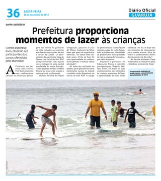 36             sexta-feira
                    28 de dezembro de 2012
                                                                                                                                               Diário Oficial
                                                                                                                                                GUARUJÁ
surfe solidário


                  Prefeitura proporciona
                momentos de lazer às crianças
Evento esportivo                  pam dos cursos de qualidade        Integração, aplicado à Casa         de profissionais e educadores        amizades. “O dia de hoje traz
                                  de vida voltados aos esportes      do Menor, Anderson da Silva,        ministra aulas de surfe, futsal,     um momento de relaxamento
levou diversão aos                em diversas instituições sociais   disse que gosta da experiência      vôlei e jiu-jitsu com a finalidade   para nossos alunos, além de
participantes dos                 e escolas da Cidade. Os parti-     oferecida. “Eu nunca tinha sur-     de proporcionar mais qualidade       inserir o conhecimento dentro
cursos oferecidos                 cipantes de esportes da Casa do    fado antes. O dia de hoje foi       de vida às crianças do Município,    dos momentos de diversão”.
                                  Menor e da Escola de Surf RSP      uma oportunidade de conhecer        por meio do esporte.                     Ao fim das atividades, Papai
pelo Município                    compartilharam com alguns          novas pessoas e realizar outras         Segundo o professor de           Noel visitou as crianças na praia




A
                                  novos colegas em uma manhã         atividades”.                        Educação Física e também             e distribuiu presentes de Natal.
          Prefeitura, em par-     ensolarada de muita diversão.          As aulas são utilizadas no      psicopedagogo, Rogério San-
          ceria com a Marca       Todos puderam surfar e também      projeto, que é aplicado em várias   tana Pinto, em todos os dias
          Free Surf, promoveu     brincar na praia, com a ajuda e    instituições sociais da Cidade      comemorativos são oferecidos           Programação realizada na
          uma confraterniza-      orientação de profissionais.       e também estão disponíveis na       às crianças momentos de lazer          praia marcou o encerramento
ção para os alunos que partici-      O aluno de futsal do Projeto    Escola de Surf RSP. A equipe        e oportunidade de fazer novas          das atividades de 2012
Pedro Rezende
 