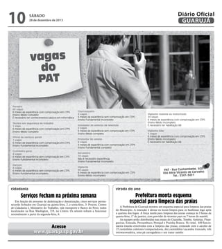 28 de dezembro de 2013

Reprodução

10

Diário Oficial
GUARUJÁ

sábado

vagas
do
PAT
Porteiro
60 vagas
6 meses de experiência com comprovação em CTPS
Ensino Médio completo
É necessário ter conhecimentos básicos em informática
Técnico em segurança do trabalho
1 vaga
6 meses de experiência com comprovação em CTPS
Ensino Médio completo
Oficial de serviços gerais
1 vagas
6 meses de experiência com comprovação em CTPS
Ensino Fundamental incompleto
Cozinheiro geral
4 vagas
6 meses de experiência sem comprovação em CTPS
Ensino Fundamental incompleto
Garçom
4 vagas
6 meses de experiência sem comprovação em CTPS
Ensino Fundamental incompleto

Churrasqueiro
4 vagas
6 meses de experiência sem comprovação em CTPS
Ensino Fundamental incompleto
Instalador de antenas de televisão
5 vagas
6 meses de experiência sem comprovação em CTPS
Ensino Médio completo
Promotor de vendas
6 vagas
6 meses de experiência com comprovação em CTPS
Ensino Fundamental completo

Vigilante rodante ou motorizado
20 vagas
6 meses de experiência com comprovação em CTPS
Ensino Médio incompleto
É necessário ter habilitação AB
Vigilante líder
5 vagas
6 meses de experiência com comprovação em CTPS
Ensino Médio incompleto
É necessário ter habilitação AB

Sorveteiro
10 vagas
Não é necessário experiência
Ensino Fundamental incompleto
Vigilante
90 vagas
6 meses de experiência com comprovação em CTPS
Ensino Médio incompleto

cidadania

PAT - Rua Cunhambebe, 500
Vila Alice/Vicente de Carvalho
Tel.: 3341-3431

virada do ano

Serviços fecham na próxima semana
Em função do processo de dedetização e desratização, cinco serviços permanecerão fechados em Guarujá na quinta-feira, 2, e sexta-feira, 3: Procon, Centro
de Cidadania I, Ministério do Trabalho, vale transporte e Banco do Povo, todos
localizados na Rua Washigton, 719, no Centro. Os setores voltam a funcionar
normalmente a partir da segunda-feira, 6.

Acesse
www.guaruja.sp.gov.br

Prefeitura monta esquema
especial para limpeza das praias
A Prefeitura de Guarujá montou um esquema especial para limpeza das praias
do Município. A intenção é deixar os locais limpos para os banhistas logo após
a queima dos fogos. A força tarefa para limpeza das areias começa às 3 horas da
quarta-feira, 1º de janeiro, com previsão de término para as 7 horas da manhã.
As equipes serão distribuídas nas praias do Guaiuba, Tombo, Astúrias, Pitangueiras, Enseada, Pernambuco, Perequê e Prainha Branca. No total, 450 funcionários estarão envolvidos com a limpeza das praias, contando com o auxílio de
15 caminhões coletores/compactadores, dez caminhões/caçamba truncado, três
retroescavadeira, uma pá carregadeira e um trator rastelo.

 