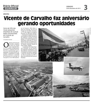 Diário Oficial
GUARUJÁ

sábado

28 de dezembro de 2013

3

distrito

Vicente de Carvalho faz aniversário
gerando oportunidades
eduardo caetano

O

Distrito de Vicente de
Carvalho completa
60 anos de criação
nesta segunda-feira,
30. As vocações aeroportuária,
portuária e comercial são motivos de comemoração para a
população. Às portas do 60º aniversário, a população do antigo
Itapema vivenciou o momento
de assinatura da outorga do
Aeroporto Civil Metropolita-

no de Guarujá. Além disso, o
Porto de Guarujá, que fica em
Vicente de Carvalho, movimenta 57% das cargas do complexo
portuário da Baixada Santista.
O potencial econômico do Distrito também se reflete nos setores
de comércio e serviços. O local
abriga 5.532 estabelecimentos do
Município, sendo que 551 foram
abertos este ano. O comércio pujante é uma das principais marcas
do Distrito, atraindo clientes de
toda Cidade e Região.
A população do antigo Itapema é formada, em sua maioria,
por migrantes nordestinos e seus
descendentes. O local foi elevado
à condição de Distrito e ganhou
o nome de Vicente de Carvalho
em 30 de dezembro de 1953, a
partir de um decreto do Governo
Estadual.

Fotos Pedro Rezende

Cerca de 50% das
novas pequenas
empresas de Guarujá
estão concentradas
em Vicente de
Carvalho

 
