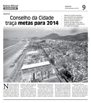 Diário Oficial
GUARUJÁ

sábado

28 de dezembro de 2013

objetivos

Conselho da Cidade
traça metas para 2014

9

Dentre as ações previstas
para próximo ano destaque
para o Plano de Gestão na
área da Saúde Pública e
projeto de segurança, que
será implantado, inicialmente,
na região da Enseada

Pedro Rezende

N

a última reunião do
ano, o Conselho da
Cidade avaliou os
objetivos que alcançados em 2013. Entre eles,
a implantação do Plano de
Gestão para a Saúde Pública e
a o projeto de segurança, que
será viabilizado na região da
Enseada. A chefe do Executivo

conduziu a última reunião do
ano do Conselho, que volta a se
reunir no início de 2014.
A governante lembrou as
dificuldades financeiras enfrentadas pela Administração
em 2013, com a mudança da
alíquota dos precatórios e do
trabalho, junto com a Frente
Nacional de Prefeitos (FNP),

para buscar soluções menos impactantes para o pagamento de
dívidas antigas do Município.
Para 2014, está prevista
uma parceria com a Caixa
Econômica Federal e a Associação de Prefeitos do Estado
de São Paulo (Aprefesp) para
desenvolvimento de um programa de gestão financeira

que irá alavancar as receitas
do Município, sem a criação de
novos impostos; a implantação
do Programa de Modernização
da Administração Tributária (PMAT) e a Gestão dos
Setores Sociais Básicos, que,
com recursos do BNDES, vai
desenvolver um programa de
modernização administrativa

é técnica da Prefeitura.
Ta m b é m e s t á e m a n d a mento, na área de saúde, o
Pacto pela Vida, que envolve
várias secretarias e segmentos
da sociedade, que tem como
meta o apoio às ações maternoinfantil, além do Projeto de Segurança, que será implantado,
inicialmente, na Enseada.

 