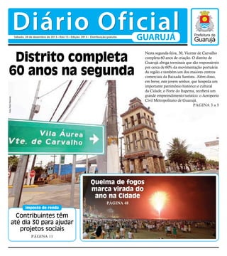 Diário Oficial
Sábado, 28 de dezembro de 2013 • Ano 13 • Edição: 2913 • Distribuição gratuita

GUARUJÁ

Fotos Pedro Rezende

Distrito completa
60 anos na segunda

Queima de fogos
marca virada do
ano na Cidade
Página 48
imposto de renda

Contribuintes têm
até dia 30 para ajudar
projetos sociais
Página 11

Nesta segunda-feira, 30, Vicente de Carvalho
completa 60 anos de criação. O distrito de
Guarujá abriga terminais que são responsáveis
por cerca de 60% da movimentação portuária
da região e também um dos maiores centros
comerciais da Baixada Santista. Além disso,
em breve, este jovem senhor, que hospeda um
importante patrimônio histórico e cultural
da Cidade, o Forte do Itapema, receberá um
grande empreendimento turístico: o Aeroporto
Civil Metropolitano de Guarujá.
Página 3 a 5

 