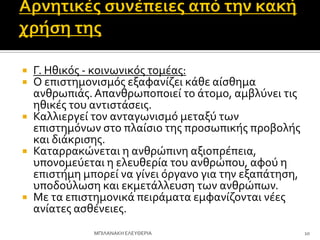  Γ. Ηθικόσ - κοινωνικόσ τομϋασ:
 Ο επιςτημονιςμόσ εξαφανύζει κϊθε αύςθημα
ανθρωπιϊσ.Απανθρωποποιεύ το ϊτομο, αμβλύνει τισ
ηθικϋσ του αντιςτϊςεισ.
 Καλλιεργεύ τον ανταγωνιςμό μεταξύ των
επιςτημόνων ςτο πλαύςιο τησ προςωπικόσ προβολόσ
και διϊκριςησ.
 Καταρρακώνεται η ανθρώπινη αξιοπρϋπεια,
υπονομεύεται η ελευθερύα του ανθρώπου, αφού η
επιςτόμη μπορεύ να γύνει όργανο για την εξαπϊτηςη,
υποδούλωςη και εκμετϊλλευςη των ανθρώπων.
 Με τα επιςτημονικϊ πειρϊματα εμφανύζονται νϋεσ
ανύατεσ αςθϋνειεσ.
10
ΜΠΙΛΑΝΑΚΗ ΕΛΕΤΘΕΡΙΑ
 
