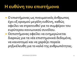  Ο επιςτόμονασ ωσ πνευματικόσ ϊνθρωποσ
ϋχει εξ οριςμού μεγϊλη ευθύνη, καθώσ
οφεύλει να ςτρατευθεύ για το ςυμφϋρον του
ευρύτερου κοινωνικού ςυνόλου.
 Οεπιςτόμονασ οφεύλει να ενημερώνεται
διαρκώσ για τα νϋα επιςτημονικϊ δεδομϋνα,
να καινοτομεύ και να χαρϊζει πορεύα
ρηξικϋλευθη για το καλό τησ ανθρωπότητασ.
11
ΜΠΙΛΑΝΑΚΗ ΕΛΕΤΘΕΡΙΑ
 