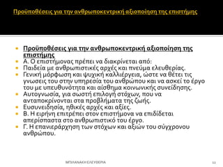  Προώποθέςεισ για την ανθρωποκεντρική αξιοποίηςη τησ
επιςτήμησ
 Α. Ο επιςτόμονασ πρϋπει να διακρύνεται από:
 Παιδεύα με ανθρωπιςτικϋσ αρχϋσ και πνεύμα ελευθερύασ.
 Γενικό μόρφωςη και ψυχικό καλλιϋργεια, ώςτε να θϋτει τισ
γνωςεισ του ςτην υπηρεςύα του ανθρώπου και να αςκεύ το ϋργο
του με υπευθυνότητα και αύςθημα κοινωνικόσ ςυνεύδηςησ.
 Αυτογνωςύα, για ςωςτό επιλογό ςτόχων, που να
ανταποκρύνονται ςτα προβλόματα τησ ζωόσ.
 Ευςυνειδηςύα, ηθικϋσ αρχϋσ και αξύεσ.
 Β. Η ειρόνη επιτρϋπει ςτον επιςτόμονα να επιδύδεται
απερύςπαςτα ςτο ανθρωπιςτικό του ϋργο.
 Γ. Η επανιερϊρχηςη των ςτόχων και αξιών του ςύγχρονου
ανθρώπου.
12
ΜΠΙΛΑΝΑΚΗ ΕΛΕΤΘΕΡΙΑ
 