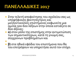  ΢την τελετό αποφούτηςησ του ςχολεύου ςασ ωσ
υποψόφιοι/εσ φοιτητϋσ/τριεσ και
μελλοντικού/κϋσ επιςτόμονεσ εκφωνεύτε μια
ομιλύα 500-600 λϋξεων ςτην οπούα εςτιϊζετε ςε
δύο ϊξονεσ:
 α) ςτον ρόλο τησ επιςτόμησ ςτην αντιμετώπιςη
των ςημαντικότερων, κατϊ τη γνώμη ςασ,
ςύγχρονων προβλημϊτων και

 β) ςτα ηθικϊ εφόδια του επιςτόμονα που θα
του επιτρϋψουν να υπηρετόςει αυτό τον ςτόχο.
ΜΠΙΛΑΝΑΚΗ ΕΛΕΤΘΕΡΙΑ 13
 