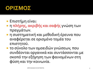  Επιςτόμη εύναι:
 η πλόρησ, ακριβόσ και ςαφόσ γνώςη των
πραγμϊτων.
 η ςυςτηματικό και μεθοδικό ϋρευνα που
αναφϋρεται ςε οριςμϋνο τομϋα του
επιςτητού.
 το ςύνολο των ομοειδών γνώςεων, που
ςυνδϋονται οργανικϊ και ςυντϊςςονται με
ςκοπό την εξόγηςη των φαινομϋνων ςτη
φύςη και την κοινωνύα.
3
ΜΠΙΛΑΝΑΚΗ ΕΛΕΤΘΕΡΙΑ
 