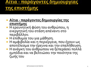  Αίτια - παράγοντεσ δημιουργίασ τησ
επιςτήμησ
 Η ερευνητικό φύςη του ανθρώπου, η
ενεργητικό του ςτϊςη απϋναντι ςτο
περιβϊλλον.
 Η επιθυμύα του για μϊθηςη.
 Η αμφιβολύα και η περιϋργεια, που ϋχουν ωσ
αποτϋλεςμα την ϋρευνα και την επαλόθευςη.
 Η ανϊγκη του ανθρώπου να ξεπερϊςει πολλϊ
εμπόδια και να βελτιώςει την ποιότητα τησ
ζωόσ του
4
ΜΠΙΛΑΝΑΚΗ ΕΛΕΤΘΕΡΙΑ
 