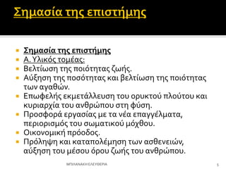  Σημαςία τησ επιςτήμησ
 Α.Τλικόσ τομϋασ:
 Βελτύωςη τησ ποιότητασ ζωόσ.
 Αύξηςη τησ ποςότητασ και βελτύωςη τησ ποιότητασ
των αγαθών.
 Επωφελόσ εκμετϊλλευςη του ορυκτού πλούτου και
κυριαρχύα του ανθρώπου ςτη φύςη.
 Προςφορϊ εργαςύασ με τα νϋα επαγγϋλματα,
περιοριςμόσ του ςωματικού μόχθου.
 Οικονομικό πρόοδοσ.
 Πρόληψη και καταπολϋμηςη των αςθενειών,
αύξηςη του μϋςου όρου ζωόσ του ανθρώπου.
5
ΜΠΙΛΑΝΑΚΗ ΕΛΕΤΘΕΡΙΑ
 