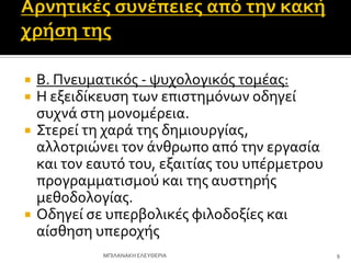  Β. Πνευματικόσ - ψυχολογικόσ τομϋασ:
 Η εξειδύκευςη των επιςτημόνων οδηγεύ
ςυχνϊ ςτη μονομϋρεια.
 ΢τερεύ τη χαρϊ τησ δημιουργύασ,
αλλοτριώνει τον ϊνθρωπο από την εργαςύα
και τον εαυτό του, εξαιτύασ του υπϋρμετρου
προγραμματιςμού και τησ αυςτηρόσ
μεθοδολογύασ.
 Οδηγεύ ςε υπερβολικϋσ φιλοδοξύεσ και
αύςθηςη υπεροχόσ
9
ΜΠΙΛΑΝΑΚΗ ΕΛΕΤΘΕΡΙΑ
 