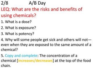 2/8         A/B Day
LEQ: What are the risks and benefits of
using chemicals?
1. What is a dose?
2. What is exposure?
3. What is potency?
4. Why will some people get sick and others will not—
even when they are exposed to the same amount of a
chemical?
5. Copy and complete: The concentration of a
chemical [increases/decreases] at the top of the food
chain.
 