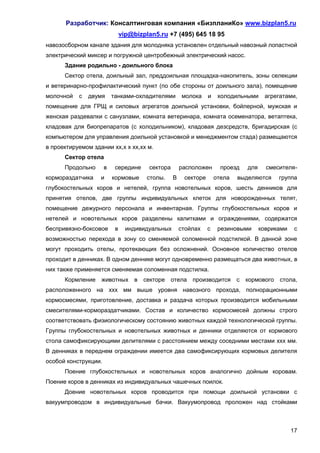 Разработчик: Консалтинговая компания «БизпланиКо» www.bizplan5.ru
                               vip@bizplan5.ru +7 (495) 645 18 95
навозосборном канале здания для молодняка установлен отдельный навозный лопастной
электрический миксер и погружной центробежный электрический насос.
      Здание родильно - доильного блока
      Сектор отела, доильный зал, преддоильная площадка-накопитель, зоны селекции
и ветеринарно-профилактический пункт (по обе стороны от доильного зала), помещение
молочной   с   двумя      танками-охладителями        молока     и    холодильными      агрегатами,
помещение для ГРЩ и силовых агрегатов доильной установки, бойлерной, мужская и
женская раздевалки с санузлами, комната ветеринара, комната осеменатора, ветаптека,
кладовая для биопрепаратов (с холодильником), кладовая дезсредств, бригадирская (с
компьютером для управления доильной установкой и менеджментом стада) размещаются
в проектируемом здании хх,х х хх,хх м.
      Сектор отела
      Продольно       в    середине     сектора       расположен       проезд    для     смесителя-
кормораздатчика    и      кормовые      столы.    В    секторе       отела   выделяются      группа
глубокостельных коров и нетелей, группа новотельных коров, шесть денников для
принятия отелов, две группы индивидуальных клеток для новорожденных телят,
помещение дежурного персонала и инвентарная. Группы глубокостельных коров и
нетелей и новотельных коров разделены калитками и ограждениями, содержатся
беспривязно-боксовое       в     индивидуальных       стойлах    с    резиновыми       ковриками    с
возможностью перехода в зону со сменяемой соломенной подстилкой. В данной зоне
могут проходить отелы, протекающих без осложнений. Основное количество отелов
проходит в денниках. В одном деннике могут одновременно размещаться два животных, в
них также применяется сменяемая соломенная подстилка.
      Кормление    животных в          секторе отела производится            с   кормового   стола,
расположенного на ххх мм выше уровня навозного прохода, полнорационными
кормосмесями, приготовление, доставка и раздача которых производится мобильными
смесителями-кормораздатчиками. Состав и количество кормосмесей должны строго
соответствовать физиологическому состоянию животных каждой технологической группы.
Группы глубокостельных и новотельных животных и денники отделяются от кормового
стола самофиксирующими делителями с расстоянием между соседними местами ххх мм.
В денниках в переднем ограждении имеется два самофиксирующих кормовых делителя
особой конструкции.
      Поение глубокостельных и новотельных коров аналогично дойным коровам.
Поение коров в денниках из индивидуальных чашечных поилок.
      Доение новотельных коров проводится при помощи доильной установки с
вакуумпроводом в индивидуальные бачки. Вакуумопровод проложен над стойками



                                                                                                   17
 