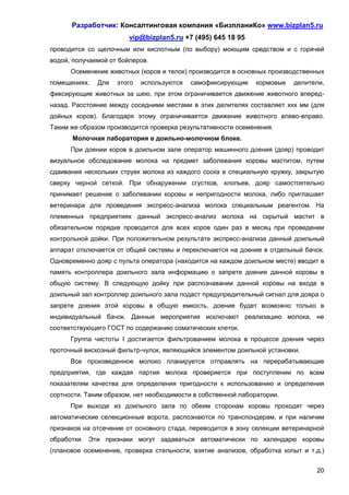 Разработчик: Консалтинговая компания «БизпланиКо» www.bizplan5.ru
                        vip@bizplan5.ru +7 (495) 645 18 95
проводится со щелочным или кислотным (по выбору) моющим средством и с горячей
водой, получаемой от бойлеров.
      Осеменение животных (коров и телок) производится в основных производственных
помещениях.   Для   этого   используются   самофиксирующие    кормовые   делители,
фиксирующие животных за шею, при этом ограничивается движение животного вперед-
назад. Расстояние между соседними местами в этих делителях составляет ххх мм (для
дойных коров). Благодаря этому ограничивается движение животного влево-вправо.
Таким же образом производится проверка результативности осеменения.
      Молочная лаборатория в доильно-молочном блоке.
      При доении коров в доильном зале оператор машинного доения (дояр) проводит
визуальное обследование молока на предмет заболевания коровы маститом, путем
сдаивания нескольких струек молока из каждого соска в специальную кружку, закрытую
сверху черной сеткой. При обнаружении сгустков, хлопьев, дояр самостоятельно
принимает решение о заболевании коровы и непригодности молока, либо приглашает
ветеринара для проведения экспресс-анализа молока специальным реагентом. На
племенных предприятиях данный экспресс-анализ молока на скрытый мастит в
обязательном порядке проводится для всех коров один раз в месяц при проведении
контрольной дойки. При положительном результате экспресс-анализа данный доильный
аппарат отключается от общей системы и переключается на доение в отдельный бачок.
Одновременно дояр с пульта оператора (находится на каждом доильном месте) вводит в
память контроллера доильного зала информацию о запрете доения данной коровы в
общую систему. В следующую дойку при распознавании данной коровы на входе в
доильный зал контроллер доильного зала подаст предупредительный сигнал для дояра о
запрете доения этой коровы в общую емкость, доение будет возможно только в
индивидуальный бачок. Данные мероприятия исключают реализацию молока, не
соответствующего ГОСТ по содержанию соматических клеток.
      Группа чистоты I достигается фильтрованием молока в процессе доения через
проточный вискозный фильтр-чулок, являющийся элементом доильной установки.
      Все произведенное молоко планируется отправлять на перерабатывающие
предприятия, где каждая партия молока проверяется при поступлении по всем
показателям качества для определения пригодности к использованию и определения
сортности. Таким образом, нет необходимости в собственной лаборатории.
      При выходе из доильного зала по обеим сторонам коровы проходят через
автоматические селекционные ворота, распознаются по транспондерам, и при наличии
признаков на отсечение от основного стада, переводится в зону селекции ветеринарной
обработки. Эти признаки могут задаваться автоматически по календарю коровы
(плановое осеменение, проверка стельности, взятие анализов, обработка копыт и т.д.)


                                                                                20
 