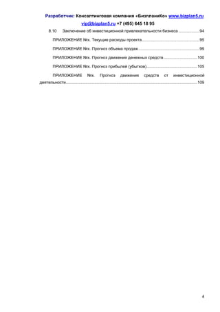 Разработчик: Консалтинговая компания «БизпланиКо» www.bizplan5.ru
                                 vip@bizplan5.ru +7 (495) 645 18 95
       8.10       Заключение об инвестиционной привлекательности бизнеса .................. 94

          ПРИЛОЖЕНИЕ №х. Текущие расходы проекта .................................................. 95

          ПРИЛОЖЕНИЕ №х. Прогноз объема продаж ..................................................... 99

          ПРИЛОЖЕНИЕ №х. Прогноз движения денежных средств ............................. 100

          ПРИЛОЖЕНИЕ №х. Прогноз прибылей (убытков)............................................ 105

          ПРИЛОЖЕНИЕ                 №х.       Прогноз         движения           средств         от     инвестиционной
деятельности.................................................................................................................. 109




                                                                                                                                4
 