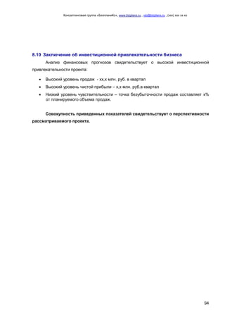 Консалтинговая группа «БизпланиКо», www.bizplanх.ru , vip@bizplanх.ru , (ххх) ххх хх хх




8.10 Заключение об инвестиционной привлекательности бизнеса
       Анализ финансовых прогнозов свидетельствует о высокой инвестиционной
привлекательности проекта:

      Высокий уровень продаж - хх,х млн. руб. в квартал
      Высокий уровень чистой прибыли – х,х млн. руб.в квартал
      Низкий уровень чувствительности – точка безубыточности продаж составляет х%
       от планируемого объема продаж.


       Совокупность приведенных показателей свидетельствует о перспективности
рассматриваемого проекта.




                                                                                                         94
 