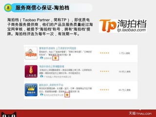 8   服务商信心保证-淘拍档

淘拍档（Taobao Partner，简称TP），即优质电
子商务服务提供商，他们的产品及服务质量经过淘
宝网审核，被授予“淘拍档”称号，拥有“淘拍档”授
牌。淘拍档评选为每年一次，有效期一年。
 