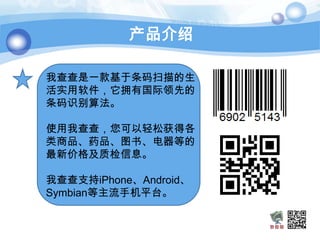 产品介绍

我查查是一款基于条码扫描的生
活实用软件，它拥有国际领先的
条码识别算法。

使用我查查，您可以轻松获得各
类商品、药品、图书、电器等的
最新价格及质检信息。

我查查支持iPhone、Android、
Symbian等主流手机平台。
 
