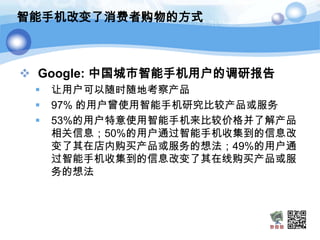 智能手机改变了消费者购物的方式



 Google: 中国城市智能手机用户的调研报告
    让用户可以随时随地考察产品
    97% 的用户曾使用智能手机研究比较产品或服务
    53%的用户特意使用智能手机来比较价格并了解产品
     相关信息；50%的用户通过智能手机收集到的信息改
     变了其在店内购买产品或服务的想法；49%的用户通
     过智能手机收集到的信息改变了其在线购买产品或服
     务的想法
 