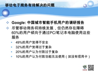 移动电子商务有待解决的问题



 Google: 中国城市智能手机用户的调研报告
 尽管移动商务将持续发展，但仍然存在障碍
  60%的用户倾向于通过PC/笔记本电脑使用这些
  服务
    49%的用户觉得不安全
    32%的用户觉得过于复杂
    20%的用户认为付款过于复杂
    10%的用户认为付款功能无法使用（如没有信用卡）
 