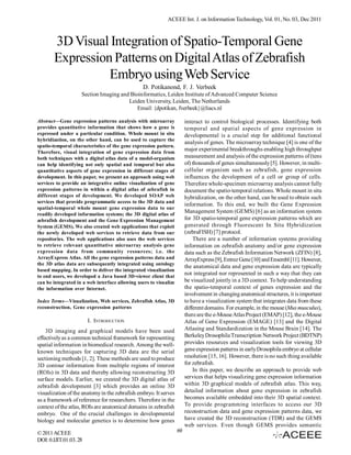 ACEEE Int. J. on Information Technology, Vol. 01, No. 03, Dec 2011



       3D Visual Integration of Spatio-Temporal Gene
       Expression Patterns on Digital Atlas of Zebrafish
                 Embryo using Web Service
                                                 D. Potikanond, F. J. Verbeek
                    Section Imaging and Bioinformatics, Leiden Institute of Advanced Computer Science
                                       Leiden University, Leiden, The Netherlands
                                           Email: {dpotikan, fverbeek}@liacs.nl

Abstract—Gene expression patterns analysis with microarray              interact to control biological processes. Identifying both
provides quantitative information that shows how a gene is              temporal and spatial aspects of gene expression in
expressed under a particular condition. Whole mount in situ             developmental is a crucial step for additional functional
hybridization, on the other hand, can be used to capture the
                                                                        analysis of genes. The microarray technique [4] is one of the
spatio-temporal characteristics of the gene expression pattern.
Therefore, visual integration of gene expression data from
                                                                        major experimental breakthroughs enabling high throughput
both techniques with a digital atlas data of a model-organism           measurement and analysis of the expression patterns of (tens
can help identifying not only spatial and temporal but also             of) thousands of genes simultaneously [5]. However, in multi-
quantitative aspects of gene expression in different stages of          cellular organism such as zebrafish, gene expression
development. In this paper, we present an approach using web            influences the development of a cell or group of cells.
services to provide an integrative online visualization of gene         Therefore whole-specimen microarray analysis cannot fully
expression patterns in within a digital atlas of zebrafish in           document the spatio-temporal relations. Whole mount in situ
different stages of development. We developed SOAP web                  hybridization, on the other hand, can be used to obtain such
services that provide programmatic access to the 3D data and
                                                                        information. To this end, we built the Gene Expression
spatial-temporal whole mount gene expression data to our
readily developed information systems; the 3D digital atlas of
                                                                        Management System (GEMS) [6] as an information system
zebrafish development and the Gene Expression Management                for 3D spatio-temporal gene expression patterns which are
System (GEMS). We also created web applications that exploit            generated through Fluorescent In Situ Hybridization
the newly developed web services to retrieve data from our              (zebraFISH) [7] protocol.
repositories. The web applications also uses the web services               There are a number of information systems providing
to retrieve relevant quantitative microarray analysis gene              information on zebrafish anatomy and/or gene expression
expression data from community resources; i.e. the                      data such as the Zebrafish Information Network (ZFIN) [8],
ArrayExpress Atlas. All the gene expression patterns data and           ArrayExpress [9], Entrez Gene [10] and Ensembl [11]. However,
the 3D atlas data are subsequently integrated using ontology
                                                                        the anatomical data and gene expression data are typically
based mapping. In order to deliver the integrated visualization
to end users, we developed a Java based 3D-viewer client that
                                                                        not integrated nor represented in such a way that they can
can be integrated in a web interface allowing users to visualize        be visualized jointly in a 3D context. To help understanding
the information over Internet.                                          the spatio-temporal context of genes expression and the
                                                                        involvement in changing anatomical structures, it is important
Index Terms—Visualization, Web services, Zebrafish Atlas, 3D            to have a visualization system that integrates data from these
reconstruction, Gene expression patterns                                different domains. For example, in the mouse (Mus musculus),
                                                                        there are the e-Mouse Atlas Project (EMAP) [12], the e-Mouse
                        I. INTRODUCTION                                 Atlas of Gene Expression (EMAGE) [13] and the Digital
    3D imaging and graphical models have been used                      Atlasing and Standardization in the Mouse Brain [14]. The
effectively as a common technical framework for representing            Berkeley Drosophila Transcription Network Project (BDTNP)
spatial information in biomedical research. Among the well-             provides resources and visualization tools for viewing 3D
known techniques for capturing 3D data are the serial                   gene expression patterns in early Drosophila embryo at cellular
sectioning methods [1, 2]. These methods are used to produce            resolution [15, 16]. However, there is no such thing available
3D contour information from multiple regions of interest                for zebrafish.
(ROIs) in 3D data and thereby allowing reconstructing 3D                    In this paper, we describe an approach to provide web
surface models. Earlier, we created the 3D digital atlas of             services that helps visualizing gene expression information
zebrafish development [3] which provides an online 3D                   within 3D graphical models of zebrafish atlas. This way,
visualization of the anatomy in the zebrafish embryo. It serves         detailed information about gene expression in zebrafish
as a framework of reference for researchers. Therefore in the           becomes available embedded into their 3D spatial context.
context of the atlas, ROIs are anatomical domains in zebrafish          To provide programming interfaces to access our 3D
embryo. One of the crucial challenges in developmental                  reconstruction data and gene expression patterns data, we
biology and molecular genetics is to determine how genes                have created the 3D reconstruction (TDR) and the GEMS
                                                                        web services. Even though GEMS provides semantic
© 2011 ACEEE                                                       69
DOI: 0.IJIT.01.03. 28
 