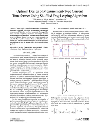 ACEEE Int. J. on Electrical and Power Engineering, Vol. 03, No. 02, May 2012



      Optimal Design of Measurement-Type Current
   Transformer Using Shuffled Frog Leaping Algorithm
                                       Vahid Rashtch1, Majid Kazemi1, Sasan Beheshti1
                            1
                                University of Zanjan, Electrical Engineering Department, Zanjan, Iran
                                                      Email: Rashtchi@znu.ac.ir


Abstract—In this paper a new approach based on Shuffled Frog                 II. CURRENT TRANSFORMER PERFORMANCE
Leaping Algorithm (SFL) for measurement-type current
transformer(CT) design has been presented. This algorithm                   Equivalent circuit of current transformer is shown in Fig.
can present designed parameters of sample current                       1 R2 is resistance of secondary winding, Ie is magnetizing
transformer so that minimizes ratio and phase displacement              current, and Rb and Xb are resistance and reactance of burden
errors to 1.2 times of rated current and transformer made cost          respectively. Phase diagram of current transformer is shown
also. Finally, several current transformers with different rated        in Fig. 2 Ratio error is difference between amplitude of I1,I2
values are designed and results show that the proposed                  and  is phase displacement error.
approach can be used for optimal design of current transformer
perfect.

Keywords—Current Transformer; Shuffled Frog Leaping
Algorithm; phase displacement error; ratio error

                     I. INTRODUCTION
    The current transformers (CT) can be classified by their
usage into two types: one for measuring the working current,
                                                                           Figure 1. Simplified equivalent circuit of current transformer
the other for measuring the fault current to provide control
signal to the protective devices of power system. Generally,
the current measured by the first type is not greater than the
rated current, and its main purpose is to obtain the effective
value of current. While the current measured by the second
type is mainly the short circuit current that may be 10 times
greater than the rated current [1].
    Shuffled frog leaping (SFL) is a population based,
cooperative search metaphor inspired by natural memetics.
Its ability of adapting to dynamic environment makes SFL
become one of the most important memetic algorithms. In
order to improve the algorithm’s stability and the ability to
search the global optimum, a novel ‘cognition component’ is
introduced to enhance the effectiveness of the SFL, namely
frog not only adjust its position according to the best
individual within the memeplex or the global best of population
but also according to thinking of the frog itself. According to
the simulation results, adding the cognitive behavior to SFL
significantly enhances the performance of SFL in solving the
optimization problems, and the improvements are more                               Figure 2. Current transformer phase diagram
evident with the scale of the problem increasing.                       With respect to equivalent circuit in Fig. 1, Equations (1)-(6)
    In this paper, in addition to precise investigation of              have been resulted. With considering that core loss is
performance and construction of current transformer, a                  negligible, in this transformer, equivalent resistance of core
method based on Shuffled Frog Leaping Algorithm has been                is not taken into account so that we can substitute Mr. with a
presented for optimal design of current transformer. The                large value.
presented algorithm, with minimizing the objective function
in which ratio and phase displacement errors and construction
cost has been regarded, is capable of designing a transformer
which has optimal construction cost besides minimum error.



© 2012 ACEEE                                                       11
DOI: 01.IJEPE.03.02. 28
 