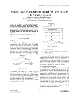 ACEEE Int. J. on Network Security, Vol. 02, No. 01, Jan 2011




 Secure Trust Management Model for Peer-to-Peer
               File Sharing System
                                               Amuthan.A, Marimuthu.G and Kaliaperumal.G
                                   Pondicherry Engineering College/Dept of Computer Science, India.
                                         Email: {amuthan, cs0711, kaliaperumal.g}@pec.edu


Abstract---File sharing refers to the providing and receiving of                                Start
file over the network, a central server that operates a
centralized data repository search engine within a peer-to-
peer network performs authentication and authorization
operations with respect to users that access its services. Trust                           Send a request for a file
mechanism and access control technology are used in the p2p
file sharing system to be more secure with respect to the
                                                                                   Receive a list of peers that have the file
existing one.
Index Terms---P2P, File sharing, Trust, Reputation, Access                         Receive a list of peers that have the file
Control.
                                                                                   Receive a list of peers that have the file
                       1. INTRODUCTION
A. Background                                                                                                          Yes
                                                                             No              File is good                       Stop
     In a Peer-to-Peer (P2P) file sharing system, peer
communicates directly with each other to exchange
information and share files. P2P system can divide into                                 Figure 1.2 Traditional P2P
several categories (illustrate in Fig. 1.1). Centralized P2P
systems (e.g., Napster [1]) use a centralized control server
to manage the systems. Decentralized P2P systems try to                    1.     Send a file request
distribute control over several peers. They can be divide                  2.     Receive a list of peers that have the requested file
into purely decentralized (e.g., Gnutella [2]) and Hybrid                  3.     Select a peer
decentralized      systems       (e.g.,     KaZaA        [3]).             4.     Download the file
                             P2P Systems
                                                                            However, P2P file sharing system make the security
                                                                       issue a challenging problem. There is no trusted server to
     Partially Centralized                                             validate the peer. At the same time, a trust mechanism is
                                       Decentralized
         E.g., Napster                                                 needed to punish peers that exhibit malicious behavior (i.e.,
                                                                       those that provide malicious content or misleading
                                                                       filenames) and furthermore, an access control mechanism
      Purely Decentralized                 Hybrid Decentralized
         E.g., Gnutella                       E.g., KaZaA              is developed to secure the file sharing P2P network.
                                                                       B. Motivation and Contribution
                     Figure 1.1: P2P System                                 Partially centralized P2P systems have been proposed
                                                                       to reduce the control overhead needed to run the P2P file
                                                                       sharing system. They also provide lower discovery time
In traditional P2P System (i.e., without any trust                     because the discovery process involves in the server. The
mechanism and access control), a user is given a list of               proposed trust management model uses a reputation trust
peers that can provide the requested file. The user has then           mechanism system and access mechanism system. In
to choose one peer from which the download will be                     reputation mechanism system, each peer may record
performed. In traditional P2P systems, little information is           information on past experience with all peers it has
given to the user to help in the selection process.                    interacted with and the opinion regarding the peers that
The following is the life cycle of a peer in a traditional P2P         have the requested file. In access control mechanism,
system (illustrate in Fig. 1.2)                                        determines who can access the system, what kind of
                                                                       resources can be accessed (illustrate in Fig. 1.3):
                                                                       The following is the life cycle of a peer in a Trust
                                                                       Management Model based P2P system.

                                                                   1
© 2011 ACEEE
DOI: 01.IJNS.02.01.28
 