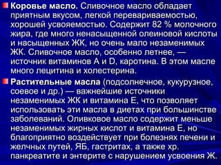 Коровье масло. Сливочное масло обладает
приятным вкусом, легкой перевариваемостью,
хорошей усвояемостью. Содержит 82 % молочного
жира, где много ненасыщенной олеиновой кислоты
и насыщенных ЖК, но очень мало незаменимых
ЖК. Сливочное масло, особенно летнее, —
источник витаминов А и D, каротина. В этом масле
много лецитина и холестерина.
Растительные масла (подсолнечное, кукурузное,
соевое и др.) — важнейшие источники
незаменимых ЖК и витамина Е, что позволяет
использовать эти масла в диетах при большинстве
заболеваний. Оливковое масло содержит меньше
незаменимых жирных кислот и витамина Е, но
благоприятно воздействует при болезнях печени и
желчных путей, ЯБ, гастритах, а также хр.
панкреатите и энтерите с нарушением усвоения Ж.
 