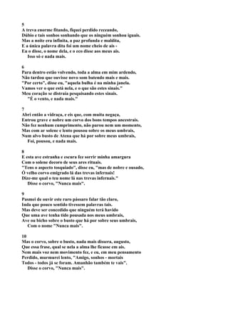 5
A treva enorme fitando, fiquei perdido receando,
Dúbio e tais sonhos sonhando que os ninguém sonhou iguais.
Mas a noite era infinita, a paz profunda e maldita,
E a única palavra dita foi um nome cheio de ais -
Eu o disse, o nome dela, e o eco disse aos meus ais.
   Isso só e nada mais.

6
Para dentro estão volvendo, toda a alma em mim ardendo,
Não tardou que ouvisse novo som batendo mais e mais.
"Por certo", disse eu, "aquela bulha é na minha janela.
Vamos ver o que está nela, e o que são estes sinais."
Meu coração se distraía pesquisando estes sinais.
  "É o vento, e nada mais."

7
Abri então a vidraça, e eis que, com muita negaça,
Entrou grave e nobre um corvo dos bons tempos ancestrais.
Não fez nenhum cumprimento, não parou nem um momento,
Mas com ar solene e lento pousou sobre os meus umbrais,
Num alvo busto de Atena que há por sobre meus umbrais,
  Foi, pousou, e nada mais.

8
E esta ave estranha e escura fez sorrir minha amargura
Com o solene decoro de seus ares rituais.
"Tens o aspecto tosquiado", disse eu, "mas de nobre e ousado,
Ó velho corvo emigrado lá das trevas infernais!
Dize-me qual o teu nome lá nas trevas infernais."
   Disse o corvo, "Nunca mais".

9
Pasmei de ouvir este raro pássaro falar tão claro,
Inda que pouco sentido tivessem palavras tais.
Mas deve ser concedido que ninguém terá havido
Que uma ave tenha tido pousada nos meus umbrais,
Ave ou bicho sobre o busto que há por sobre seus umbrais,
   Com o nome "Nunca mais".

10
Mas o corvo, sobre o busto, nada mais dissera, augusto,
Que essa frase, qual se nela a alma lhe ficasse em ais.
Nem mais voz nem movimento fez, e eu, em meu pensamento
Perdido, murmurei lento, "Amigo, sonhos - mortais
Todos - todos já se foram. Amanhão também te vais".
   Disse o corvo, "Nunca mais".
 
