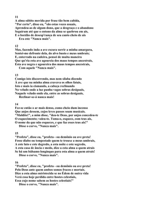 11
A alma súbito movida por frase tão bem cabida,
"Por certo", disse eu, "são estas vozes usuais,
Aprendeu-as de algum dono, que a desgraça e o abandono
Seguiram até que o entono da alma se quebrou em ais,
E o bordão de desesp'rança de seu canto cheio de ais
   Era este "Nunca mais".

12
Mas, fazendo inda a ave escura sorrir a minha amargura,
Sentei-me defronte dela, do alvo busto e meus umbrais;
E, enterrado na cadeira, pensei de muita maneira
Que qu'ria esta ave agoureia dos maus tempos ancestrais,
Esta ave negra e agoureira dos maus tempos ancestrais,
   Com aquele "Nunca mais".

13
Comigo isto discorrendo, mas nem sílaba dizendo
À ave que na minha alma cravava os olhos fatais,
Isto e mais ia cismando, a cabeça reclinando
No veludo onde a luz punha vagas sobras desiguais,
Naquele veludo onde ela, entre as sobras desiguais,
   Reclinar-se-á nunca mais!

14
Fez-se então o ar mais denso, como cheio dum incenso
Que anjos dessem, cujos leves passos soam musicais.
"Maldito!", a mim disse, "deu-te Deus, por anjos concedeu-te
O esquecimento; valeu-te. Toma-o, esquece, com teus ais,
O nome da que não esqueces, e que faz esses teus ais!"
   Disse o corvo, "Nunca mais".

15
"Profeta", disse eu, "profeta - ou demônio ou ave preta!
Fosse diabo ou tempestade quem te trouxe a meus umbrais,
A este luto e este degredo, a esta noite e este segredo,
A esta casa de ância e medo, dize a esta alma a quem atrais
Se há um bálsamo longínquo para esta alma a quem atrais!
   Disse o corvo, "Nunca mais".

16
"Profeta", disse eu, "profeta - ou demônio ou ave preta!
Pelo Deus ante quem ambos somos fracos e mortais.
Dize a esta alma entristecida se no Édem de outra vida
Verá essa hoje perdida entre hostes celestiais,
Essa cujo nome sabem as hostes celestiais!"
   Disse o corvo, "Nunca mais".
 